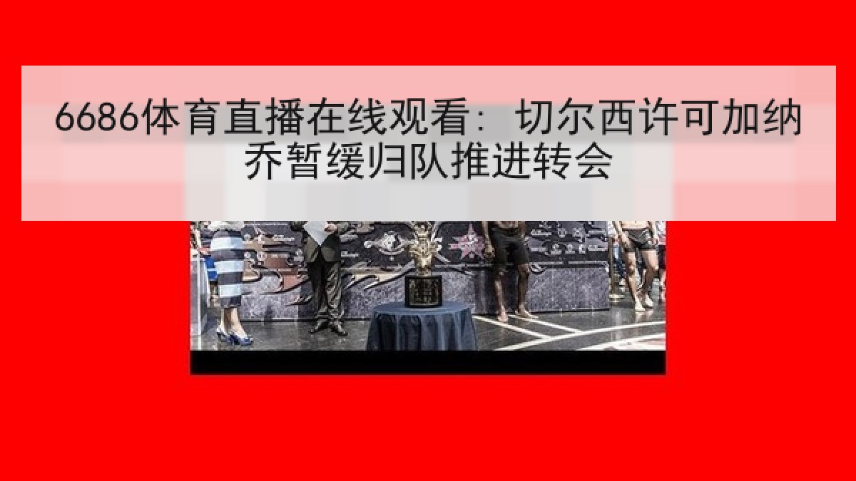 6686体育直播在线观看: 切尔西许可加纳乔暂缓归队推进转会