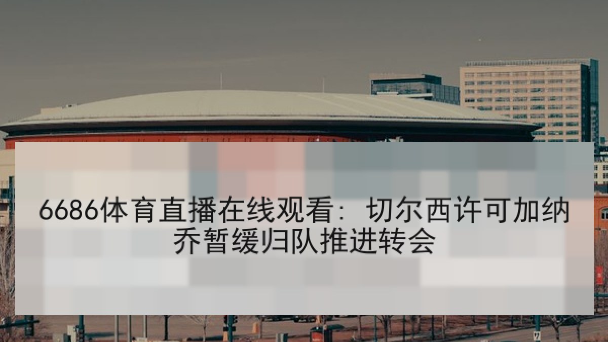 6686体育直播在线观看: 切尔西许可加纳乔暂缓归队推进转会
