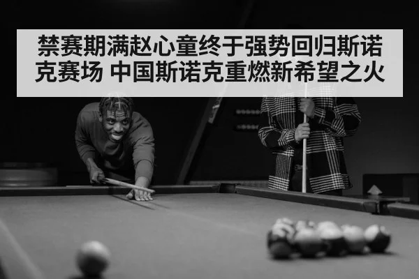 禁赛期满赵心童终于强势回归斯诺克赛场 中国斯诺克重燃新希望之火